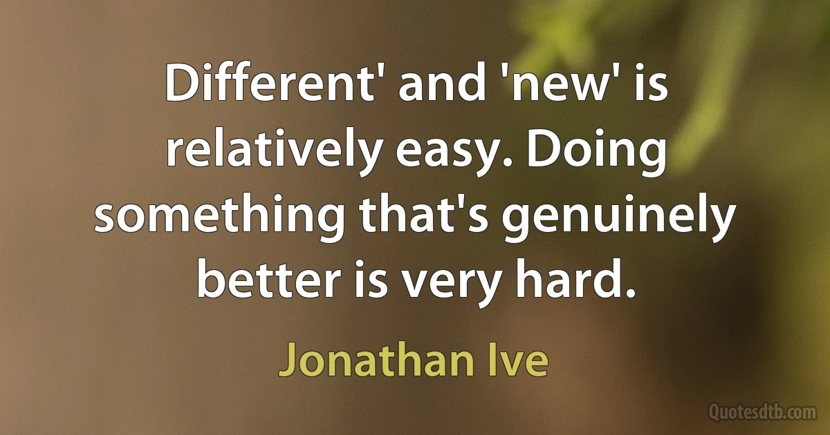 Different' and 'new' is relatively easy. Doing something that's genuinely better is very hard. (Jonathan Ive)