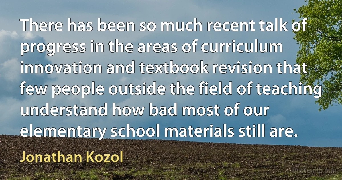 There has been so much recent talk of progress in the areas of curriculum innovation and textbook revision that few people outside the field of teaching understand how bad most of our elementary school materials still are. (Jonathan Kozol)