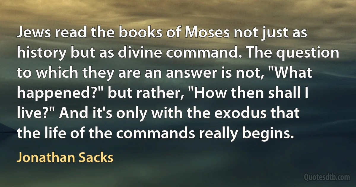 Jews read the books of Moses not just as history but as divine command. The question to which they are an answer is not, "What happened?" but rather, "How then shall I live?" And it's only with the exodus that the life of the commands really begins. (Jonathan Sacks)