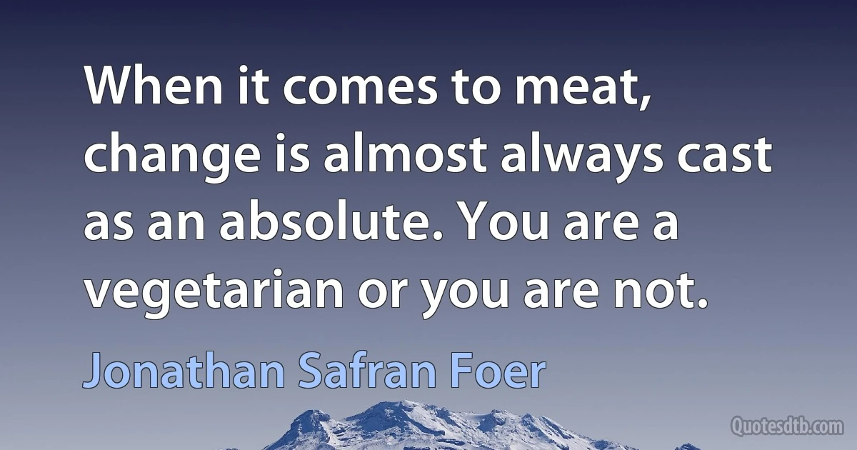 When it comes to meat, change is almost always cast as an absolute. You are a vegetarian or you are not. (Jonathan Safran Foer)