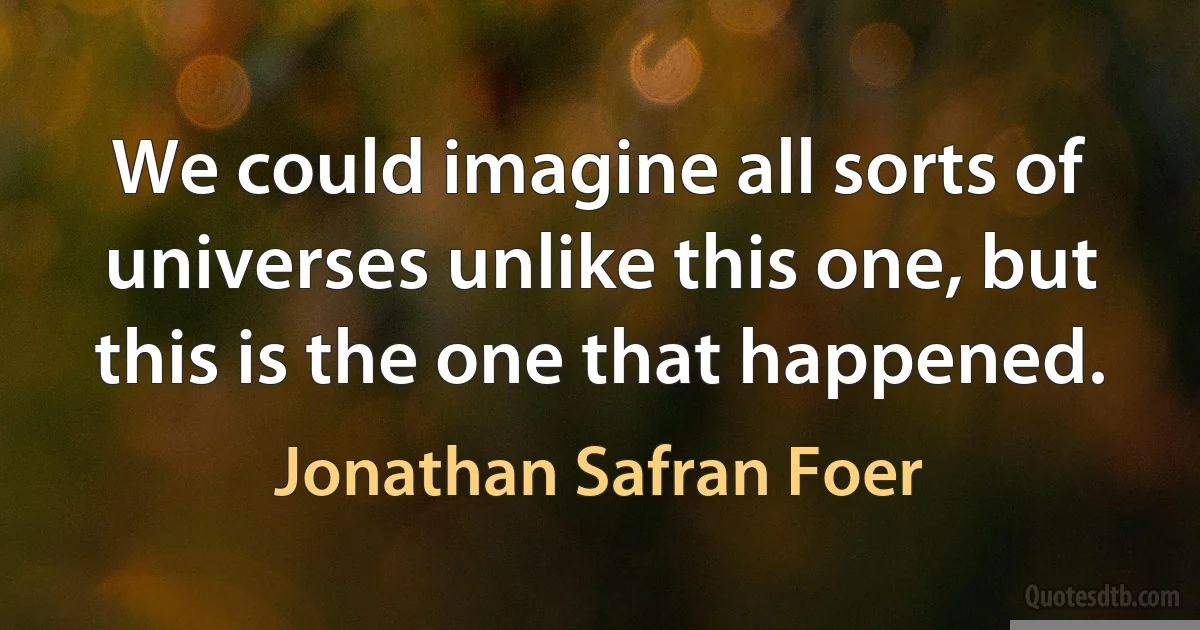 We could imagine all sorts of universes unlike this one, but this is the one that happened. (Jonathan Safran Foer)