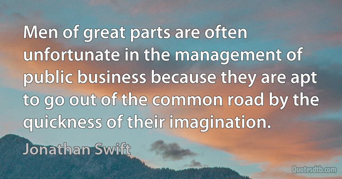 Men of great parts are often unfortunate in the management of public business because they are apt to go out of the common road by the quickness of their imagination. (Jonathan Swift)