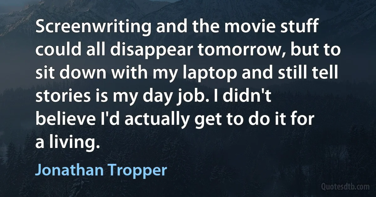 Screenwriting and the movie stuff could all disappear tomorrow, but to sit down with my laptop and still tell stories is my day job. I didn't believe I'd actually get to do it for a living. (Jonathan Tropper)