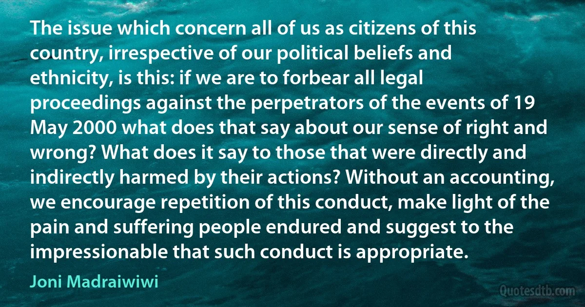 The issue which concern all of us as citizens of this country, irrespective of our political beliefs and ethnicity, is this: if we are to forbear all legal proceedings against the perpetrators of the events of 19 May 2000 what does that say about our sense of right and wrong? What does it say to those that were directly and indirectly harmed by their actions? Without an accounting, we encourage repetition of this conduct, make light of the pain and suffering people endured and suggest to the impressionable that such conduct is appropriate. (Joni Madraiwiwi)