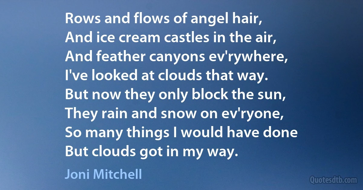 Rows and flows of angel hair,
And ice cream castles in the air,
And feather canyons ev'rywhere,
I've looked at clouds that way.
But now they only block the sun,
They rain and snow on ev'ryone,
So many things I would have done
But clouds got in my way. (Joni Mitchell)