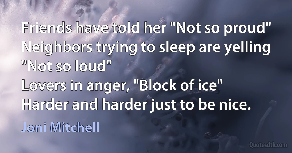 Friends have told her "Not so proud"
Neighbors trying to sleep are yelling "Not so loud"
Lovers in anger, "Block of ice"
Harder and harder just to be nice. (Joni Mitchell)