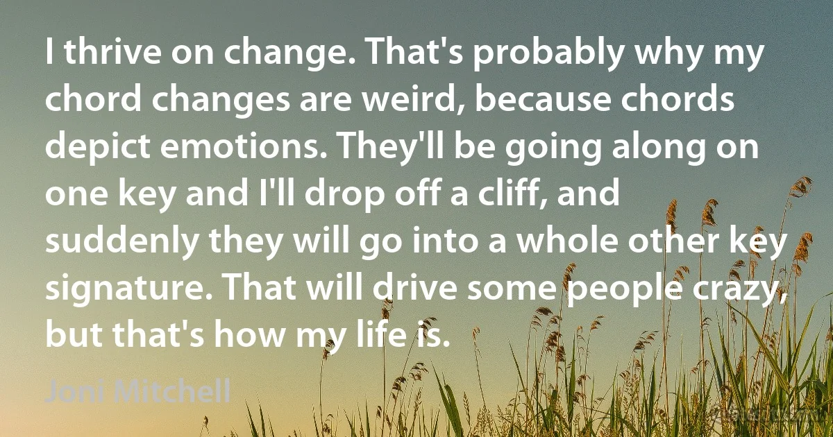 I thrive on change. That's probably why my chord changes are weird, because chords depict emotions. They'll be going along on one key and I'll drop off a cliff, and suddenly they will go into a whole other key signature. That will drive some people crazy, but that's how my life is. (Joni Mitchell)