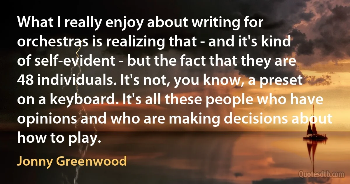 What I really enjoy about writing for orchestras is realizing that - and it's kind of self-evident - but the fact that they are 48 individuals. It's not, you know, a preset on a keyboard. It's all these people who have opinions and who are making decisions about how to play. (Jonny Greenwood)