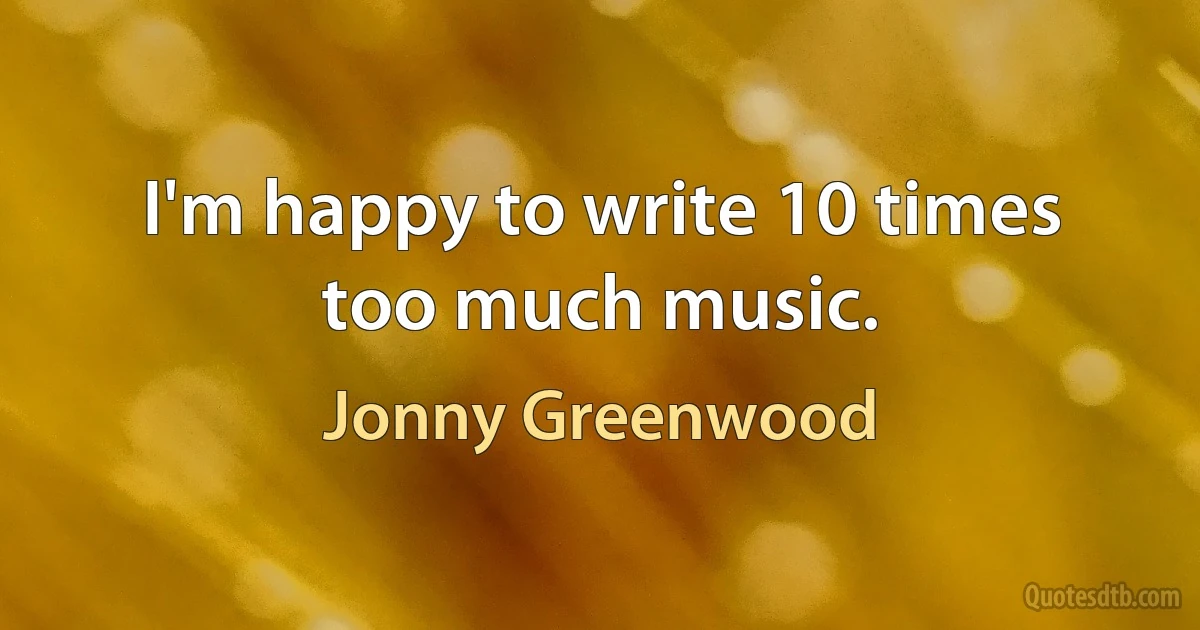 I'm happy to write 10 times too much music. (Jonny Greenwood)