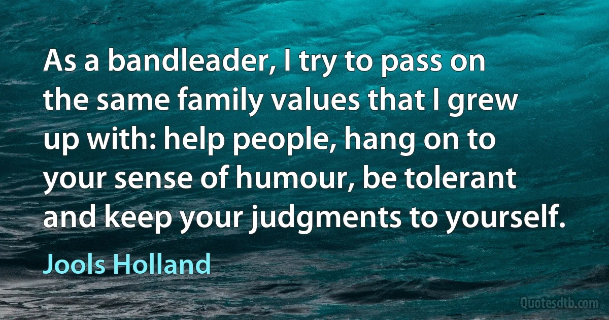 As a bandleader, I try to pass on the same family values that I grew up with: help people, hang on to your sense of humour, be tolerant and keep your judgments to yourself. (Jools Holland)