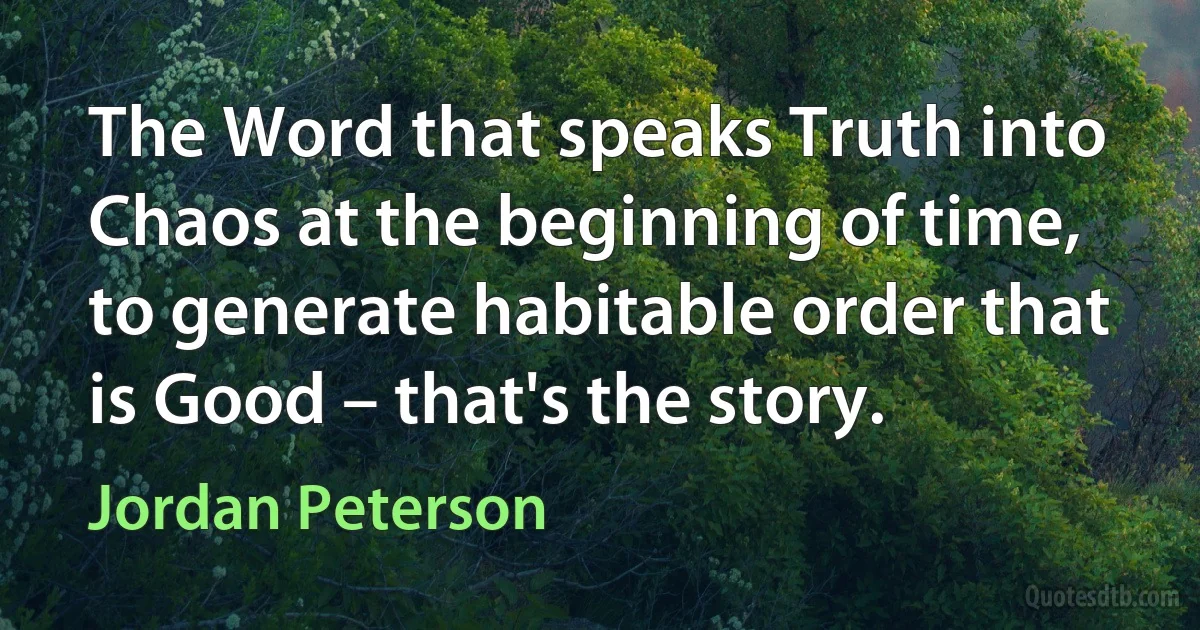 The Word that speaks Truth into Chaos at the beginning of time, to generate habitable order that is Good – that's the story. (Jordan Peterson)