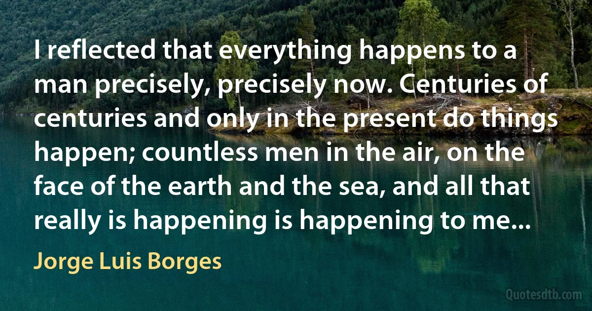 I reflected that everything happens to a man precisely, precisely now. Centuries of centuries and only in the present do things happen; countless men in the air, on the face of the earth and the sea, and all that really is happening is happening to me... (Jorge Luis Borges)