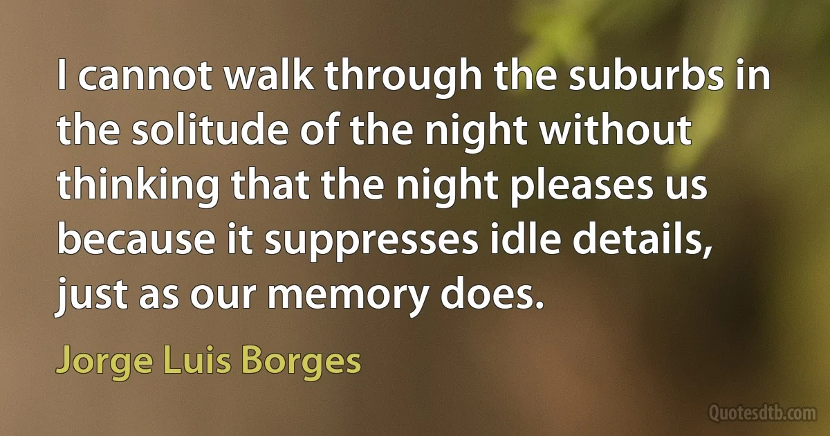 I cannot walk through the suburbs in the solitude of the night without thinking that the night pleases us because it suppresses idle details, just as our memory does. (Jorge Luis Borges)