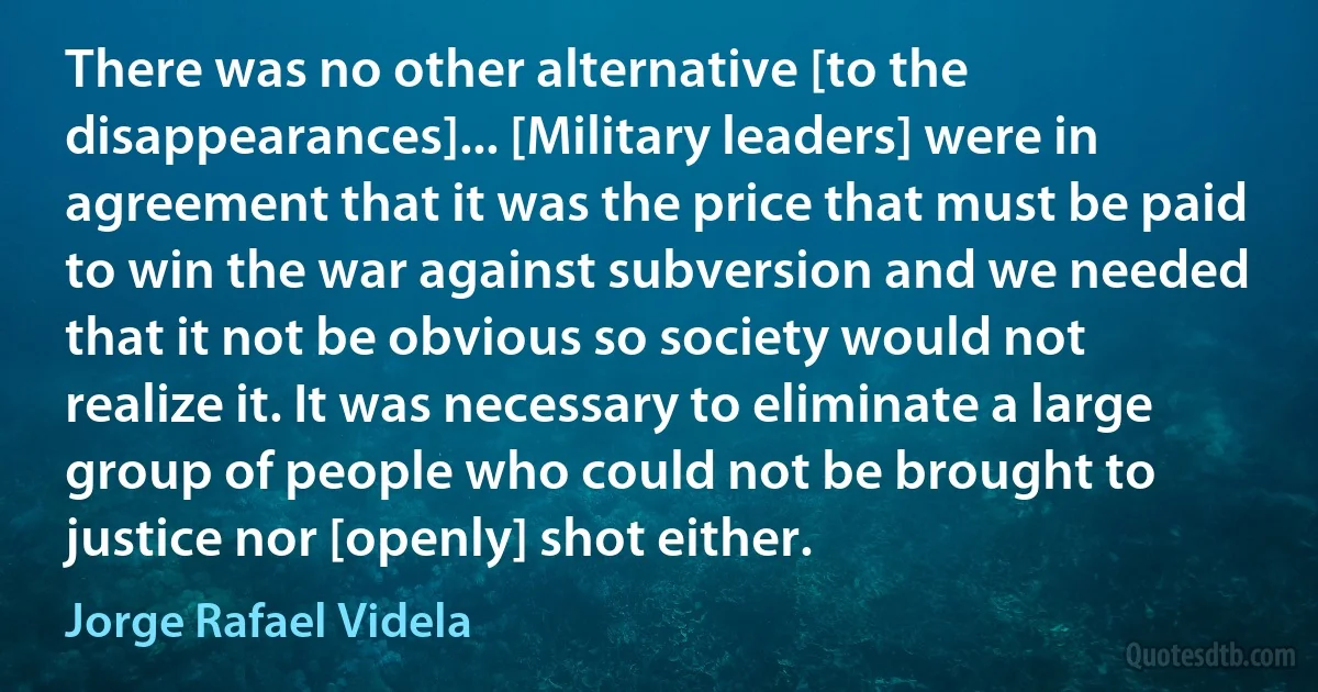 There was no other alternative [to the disappearances]... [Military leaders] were in agreement that it was the price that must be paid to win the war against subversion and we needed that it not be obvious so society would not realize it. It was necessary to eliminate a large group of people who could not be brought to justice nor [openly] shot either. (Jorge Rafael Videla)