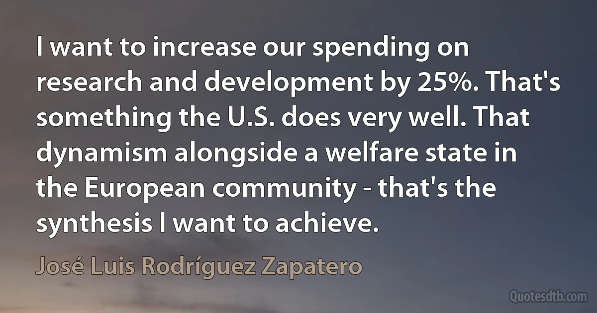 I want to increase our spending on research and development by 25%. That's something the U.S. does very well. That dynamism alongside a welfare state in the European community - that's the synthesis I want to achieve. (José Luis Rodríguez Zapatero)