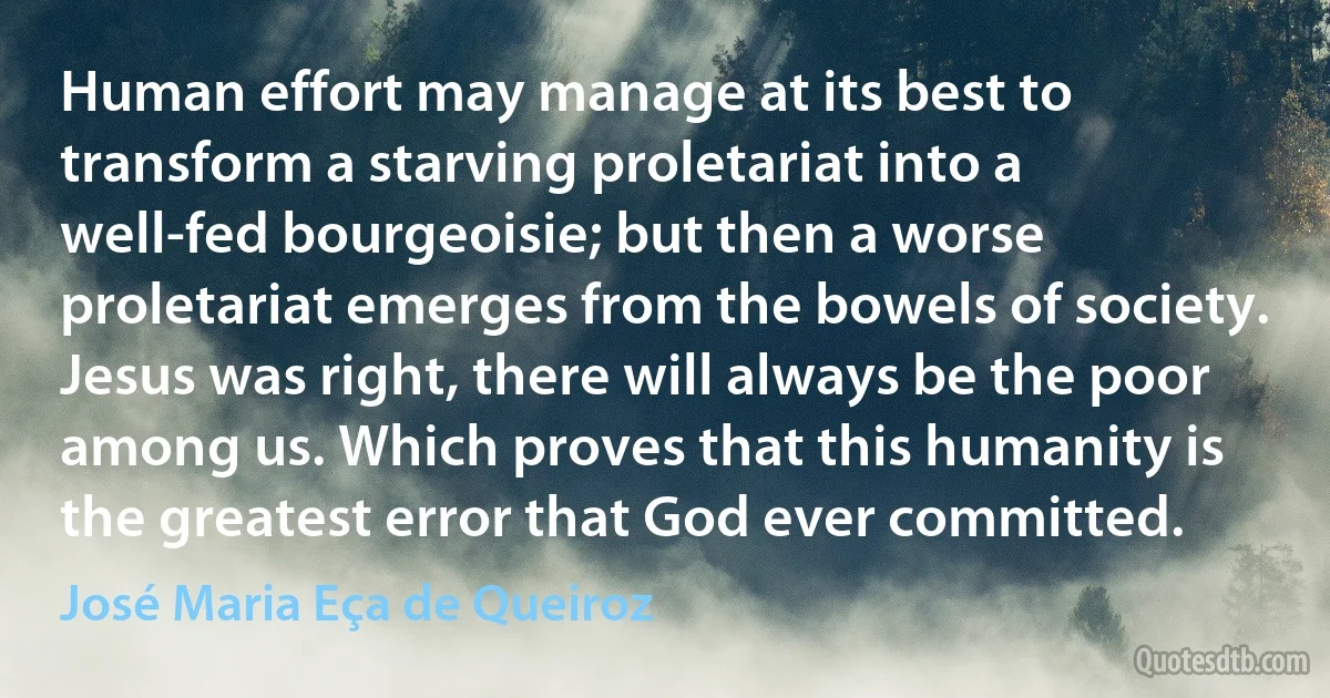 Human effort may manage at its best to transform a starving proletariat into a well-fed bourgeoisie; but then a worse proletariat emerges from the bowels of society. Jesus was right, there will always be the poor among us. Which proves that this humanity is the greatest error that God ever committed. (José Maria Eça de Queiroz)