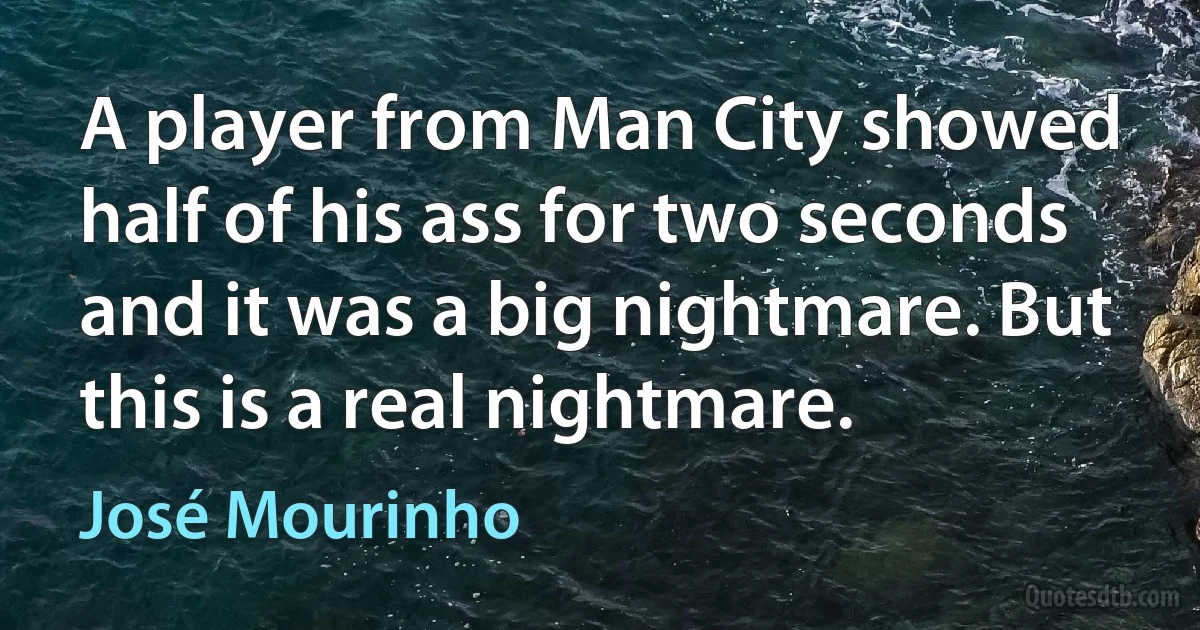 A player from Man City showed half of his ass for two seconds and it was a big nightmare. But this is a real nightmare. (José Mourinho)