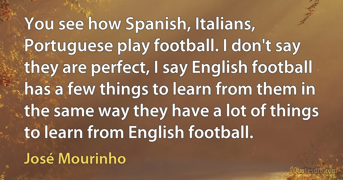 You see how Spanish, Italians, Portuguese play football. I don't say they are perfect, I say English football has a few things to learn from them in the same way they have a lot of things to learn from English football. (José Mourinho)