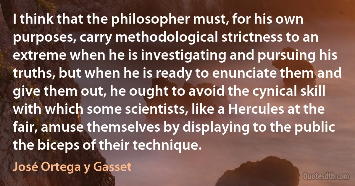 I think that the philosopher must, for his own purposes, carry methodological strictness to an extreme when he is investigating and pursuing his truths, but when he is ready to enunciate them and give them out, he ought to avoid the cynical skill with which some scientists, like a Hercules at the fair, amuse themselves by displaying to the public the biceps of their technique. (José Ortega y Gasset)