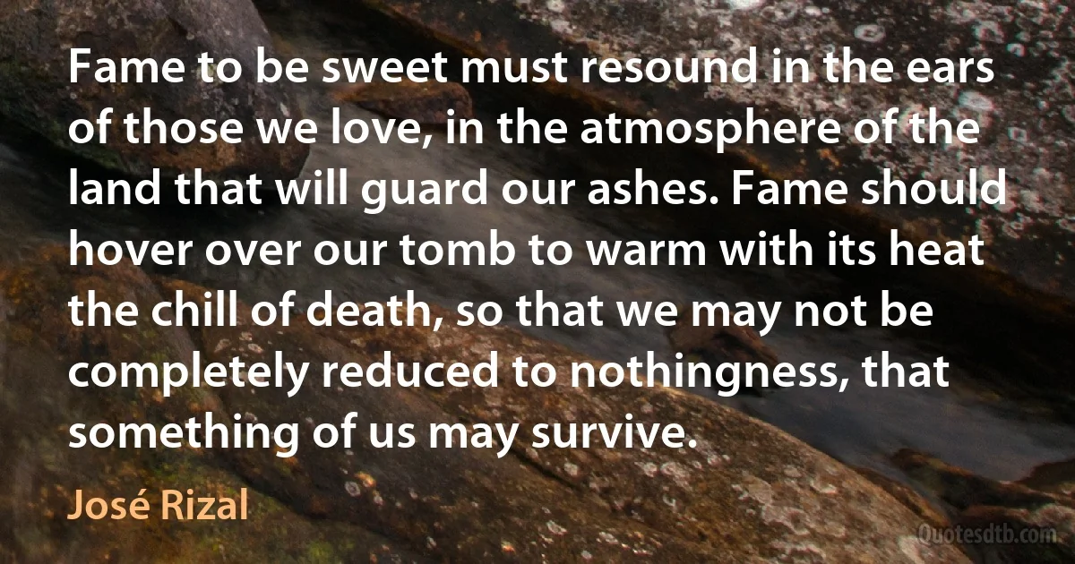 Fame to be sweet must resound in the ears of those we love, in the atmosphere of the land that will guard our ashes. Fame should hover over our tomb to warm with its heat the chill of death, so that we may not be completely reduced to nothingness, that something of us may survive. (José Rizal)