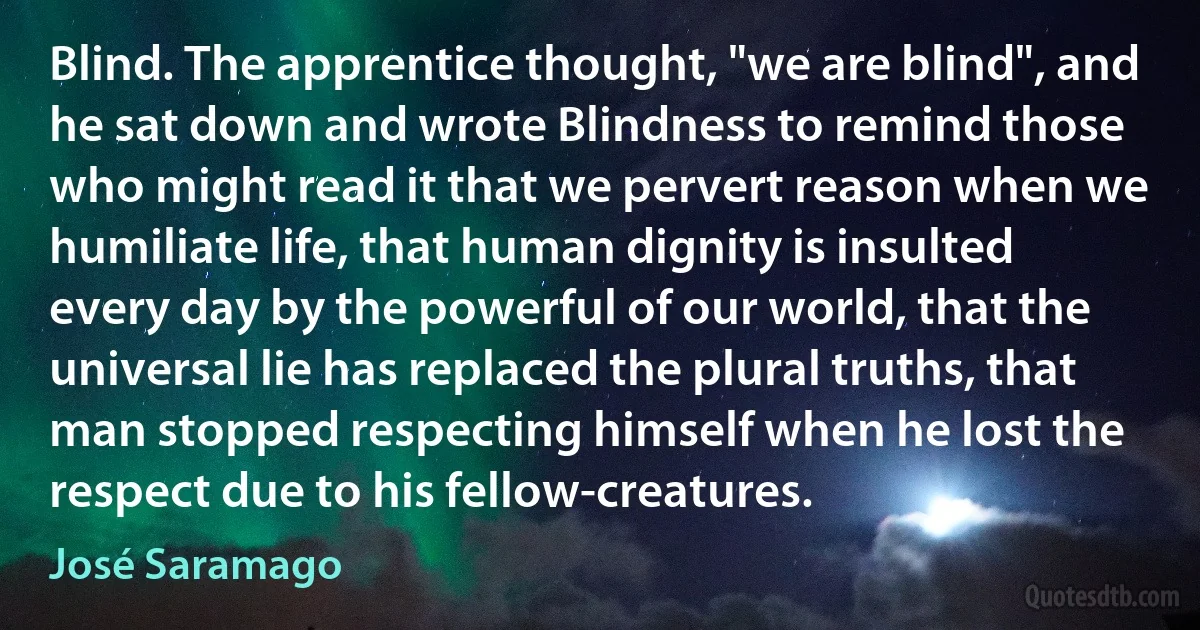 Blind. The apprentice thought, "we are blind", and he sat down and wrote Blindness to remind those who might read it that we pervert reason when we humiliate life, that human dignity is insulted every day by the powerful of our world, that the universal lie has replaced the plural truths, that man stopped respecting himself when he lost the respect due to his fellow-creatures. (José Saramago)