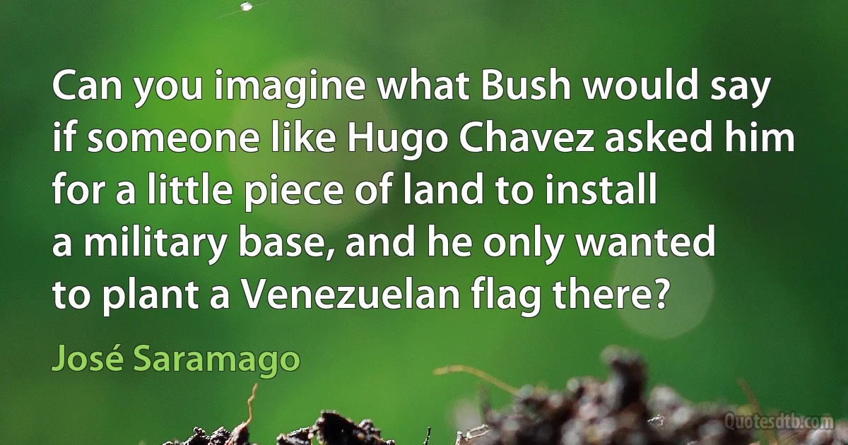 Can you imagine what Bush would say if someone like Hugo Chavez asked him for a little piece of land to install a military base, and he only wanted to plant a Venezuelan flag there? (José Saramago)