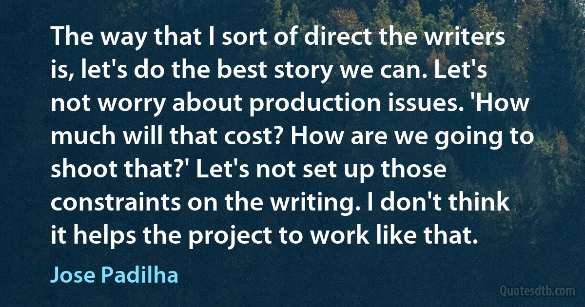 The way that I sort of direct the writers is, let's do the best story we can. Let's not worry about production issues. 'How much will that cost? How are we going to shoot that?' Let's not set up those constraints on the writing. I don't think it helps the project to work like that. (Jose Padilha)