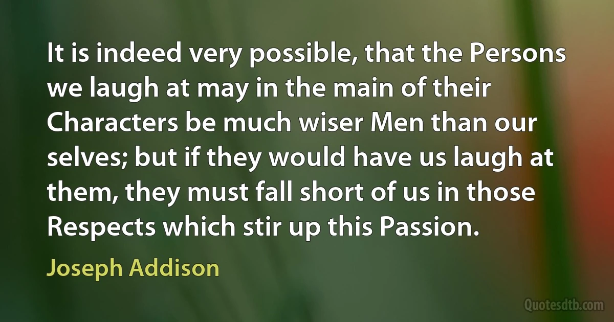 It is indeed very possible, that the Persons we laugh at may in the main of their Characters be much wiser Men than our selves; but if they would have us laugh at them, they must fall short of us in those Respects which stir up this Passion. (Joseph Addison)