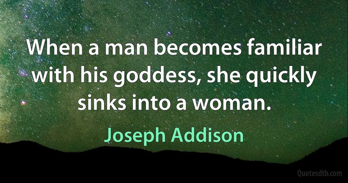 When a man becomes familiar with his goddess, she quickly sinks into a woman. (Joseph Addison)