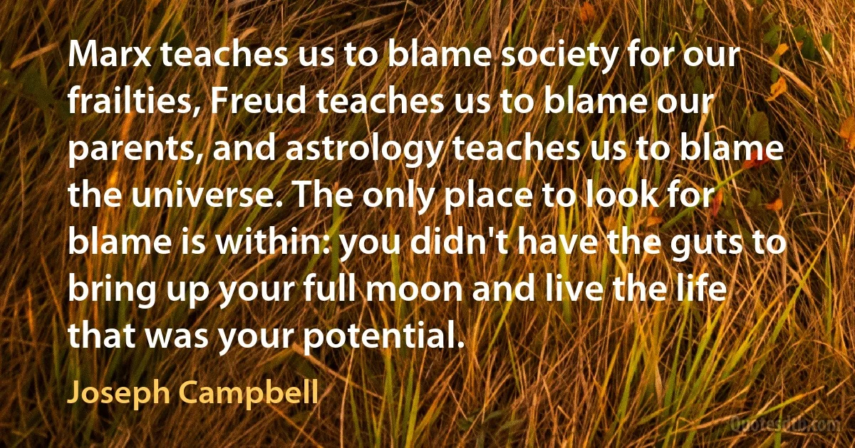 Marx teaches us to blame society for our frailties, Freud teaches us to blame our parents, and astrology teaches us to blame the universe. The only place to look for blame is within: you didn't have the guts to bring up your full moon and live the life that was your potential. (Joseph Campbell)