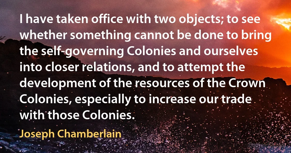 I have taken office with two objects; to see whether something cannot be done to bring the self-governing Colonies and ourselves into closer relations, and to attempt the development of the resources of the Crown Colonies, especially to increase our trade with those Colonies. (Joseph Chamberlain)