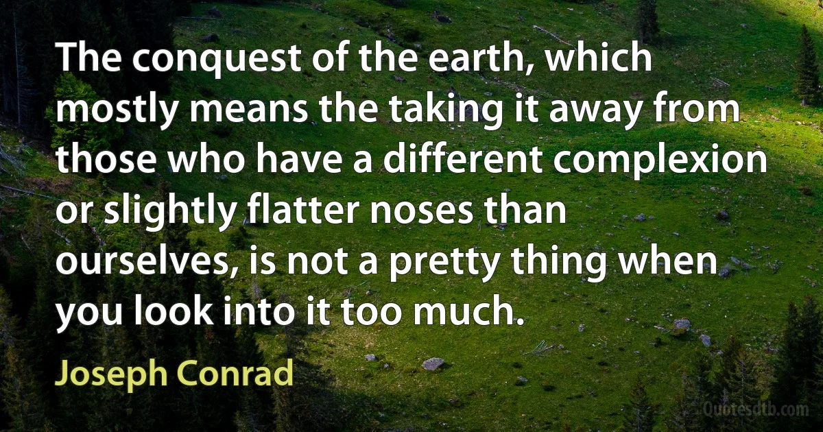 The conquest of the earth, which mostly means the taking it away from those who have a different complexion or slightly flatter noses than ourselves, is not a pretty thing when you look into it too much. (Joseph Conrad)