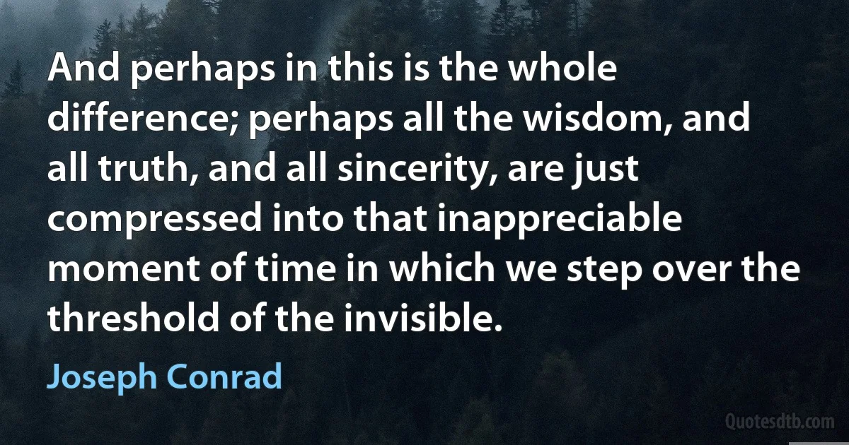 And perhaps in this is the whole difference; perhaps all the wisdom, and all truth, and all sincerity, are just compressed into that inappreciable moment of time in which we step over the threshold of the invisible. (Joseph Conrad)