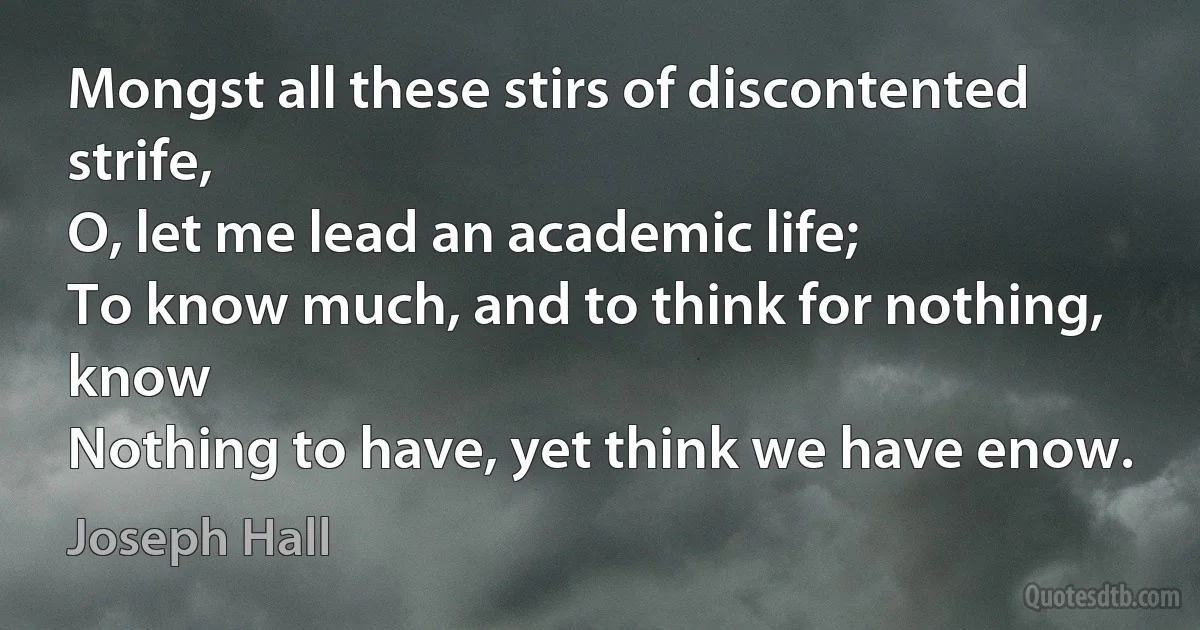 Mongst all these stirs of discontented strife,
O, let me lead an academic life;
To know much, and to think for nothing, know
Nothing to have, yet think we have enow. (Joseph Hall)