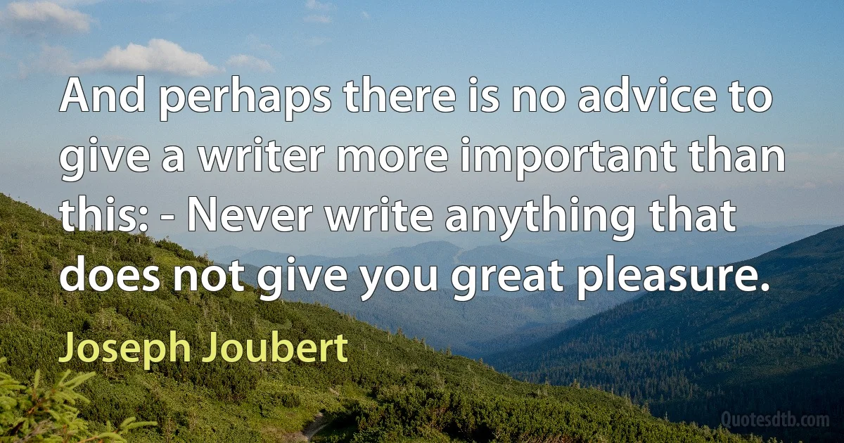 And perhaps there is no advice to give a writer more important than this: - Never write anything that does not give you great pleasure. (Joseph Joubert)