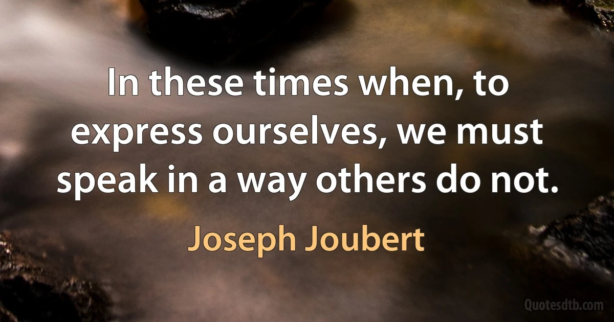 In these times when, to express ourselves, we must speak in a way others do not. (Joseph Joubert)