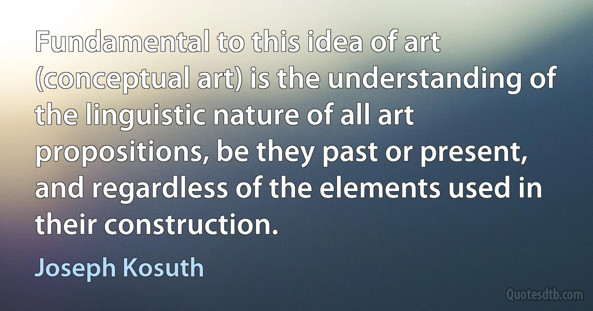 Fundamental to this idea of art (conceptual art) is the understanding of the linguistic nature of all art propositions, be they past or present, and regardless of the elements used in their construction. (Joseph Kosuth)