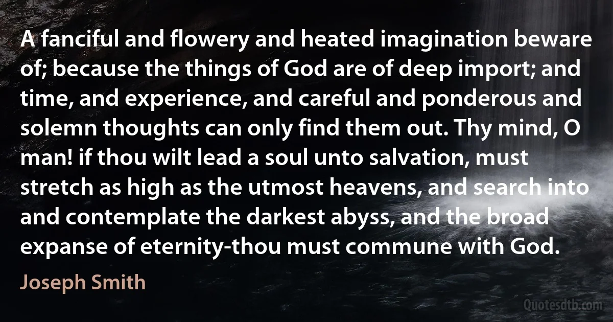 A fanciful and flowery and heated imagination beware of; because the things of God are of deep import; and time, and experience, and careful and ponderous and solemn thoughts can only find them out. Thy mind, O man! if thou wilt lead a soul unto salvation, must stretch as high as the utmost heavens, and search into and contemplate the darkest abyss, and the broad expanse of eternity-thou must commune with God. (Joseph Smith)