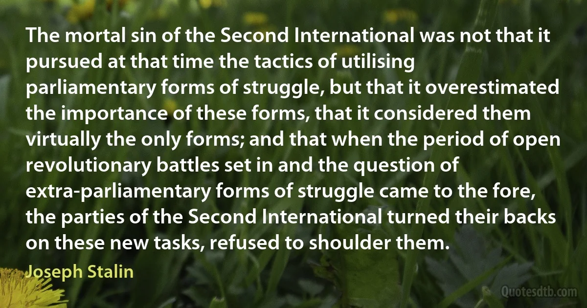 The mortal sin of the Second International was not that it pursued at that time the tactics of utilising parliamentary forms of struggle, but that it overestimated the importance of these forms, that it considered them virtually the only forms; and that when the period of open revolutionary battles set in and the question of extra-parliamentary forms of struggle came to the fore, the parties of the Second International turned their backs on these new tasks, refused to shoulder them. (Joseph Stalin)