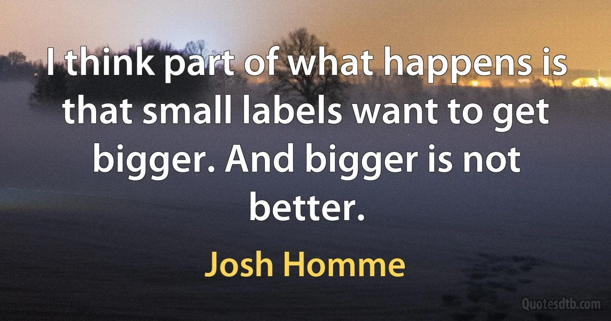 I think part of what happens is that small labels want to get bigger. And bigger is not better. (Josh Homme)