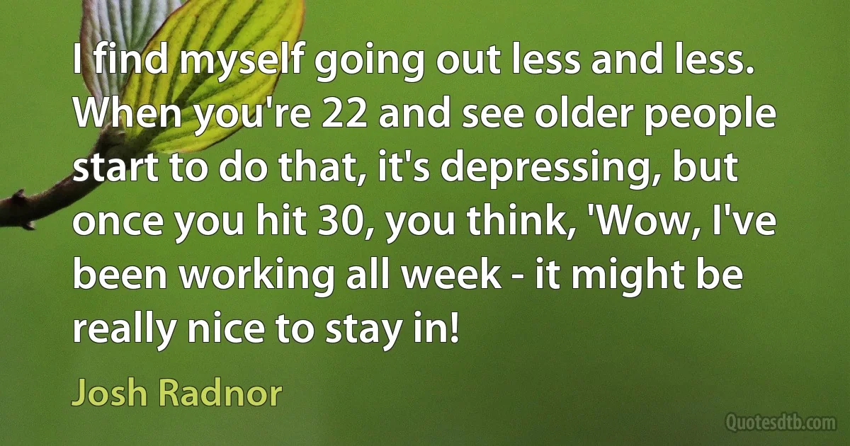 I find myself going out less and less. When you're 22 and see older people start to do that, it's depressing, but once you hit 30, you think, 'Wow, I've been working all week - it might be really nice to stay in! (Josh Radnor)