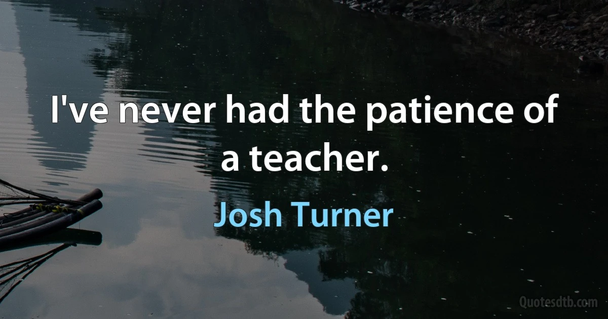 I've never had the patience of a teacher. (Josh Turner)