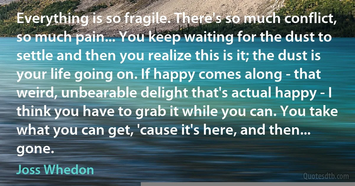 Everything is so fragile. There's so much conflict, so much pain... You keep waiting for the dust to settle and then you realize this is it; the dust is your life going on. If happy comes along - that weird, unbearable delight that's actual happy - I think you have to grab it while you can. You take what you can get, 'cause it's here, and then... gone. (Joss Whedon)