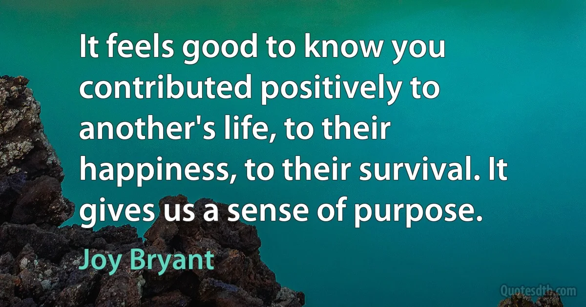 It feels good to know you contributed positively to another's life, to their happiness, to their survival. It gives us a sense of purpose. (Joy Bryant)