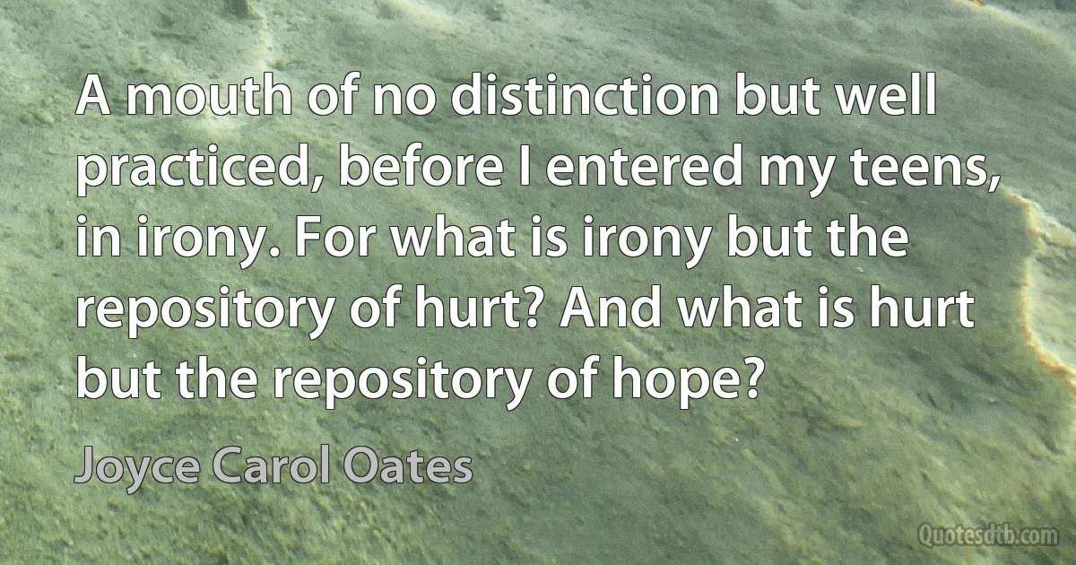 A mouth of no distinction but well practiced, before I entered my teens, in irony. For what is irony but the repository of hurt? And what is hurt but the repository of hope? (Joyce Carol Oates)