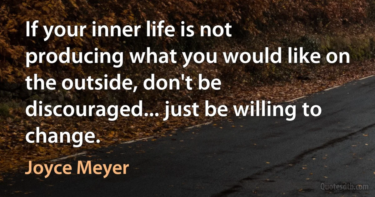 If your inner life is not producing what you would like on the outside, don't be discouraged... just be willing to change. (Joyce Meyer)