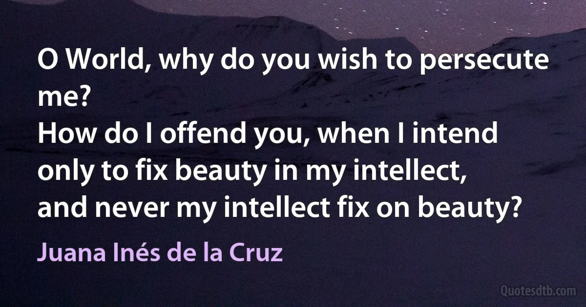 O World, why do you wish to persecute me?
How do I offend you, when I intend
only to fix beauty in my intellect,
and never my intellect fix on beauty? (Juana Inés de la Cruz)