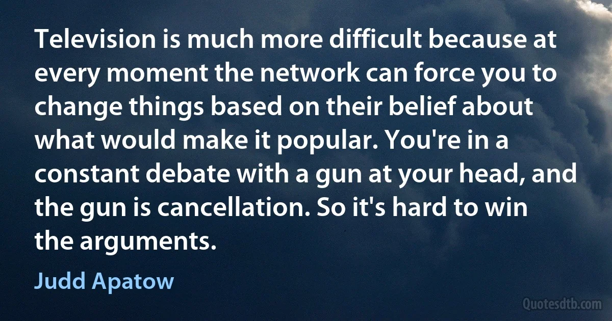 Television is much more difficult because at every moment the network can force you to change things based on their belief about what would make it popular. You're in a constant debate with a gun at your head, and the gun is cancellation. So it's hard to win the arguments. (Judd Apatow)