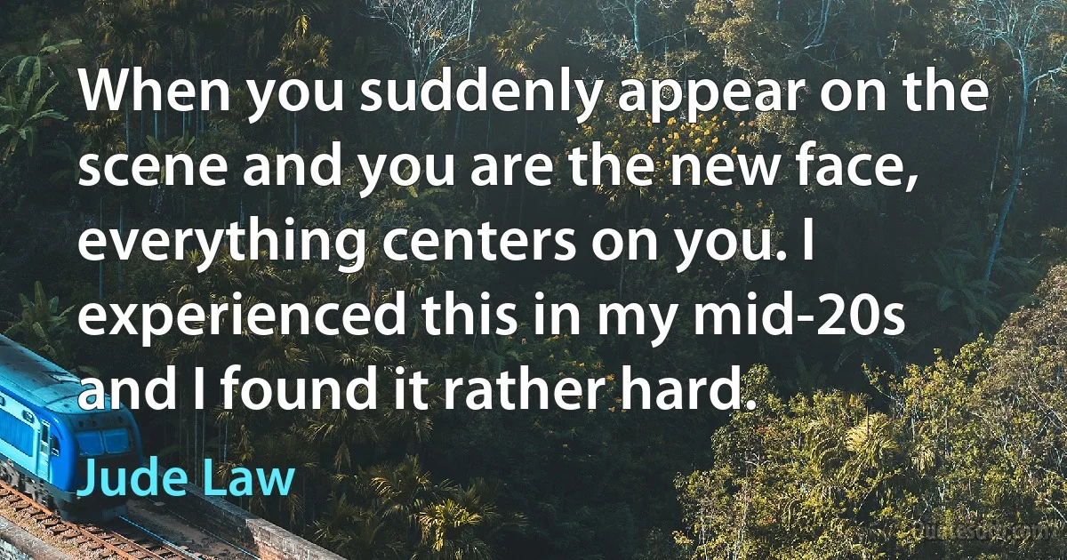 When you suddenly appear on the scene and you are the new face, everything centers on you. I experienced this in my mid-20s and I found it rather hard. (Jude Law)