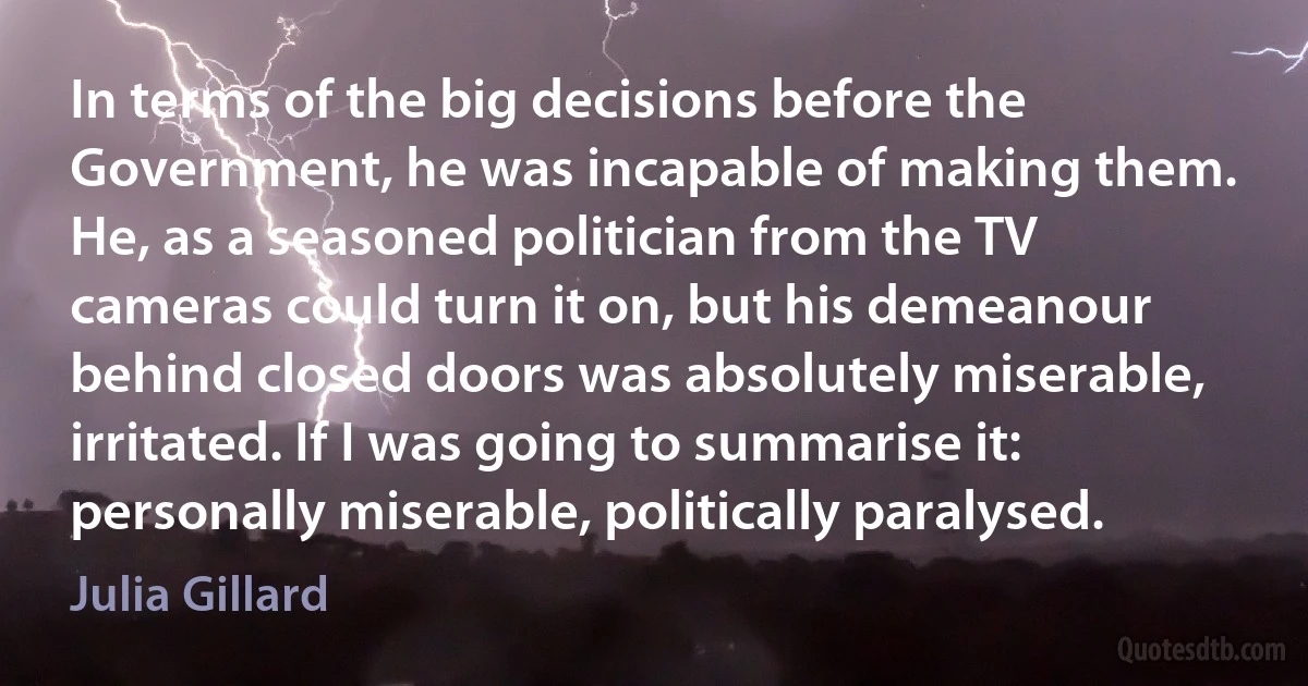 In terms of the big decisions before the Government, he was incapable of making them. He, as a seasoned politician from the TV cameras could turn it on, but his demeanour behind closed doors was absolutely miserable, irritated. If I was going to summarise it: personally miserable, politically paralysed. (Julia Gillard)